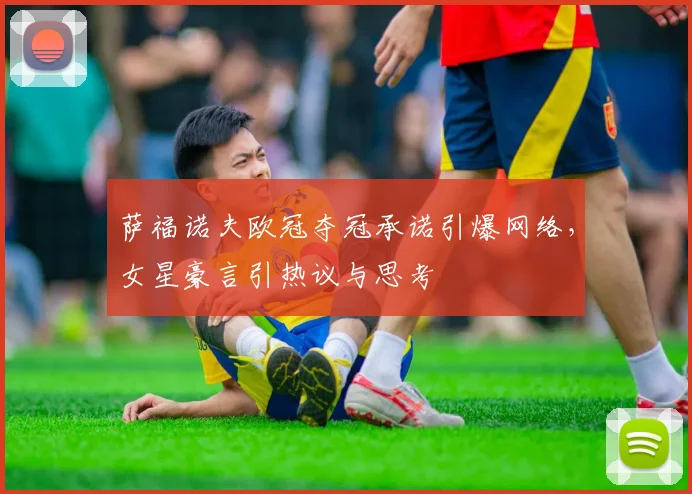 萨福诺夫欧冠夺冠承诺引爆网络，女星豪言引热议与思考
