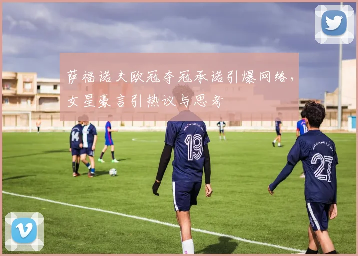 萨福诺夫欧冠夺冠承诺引爆网络,女星豪言引热议与思考