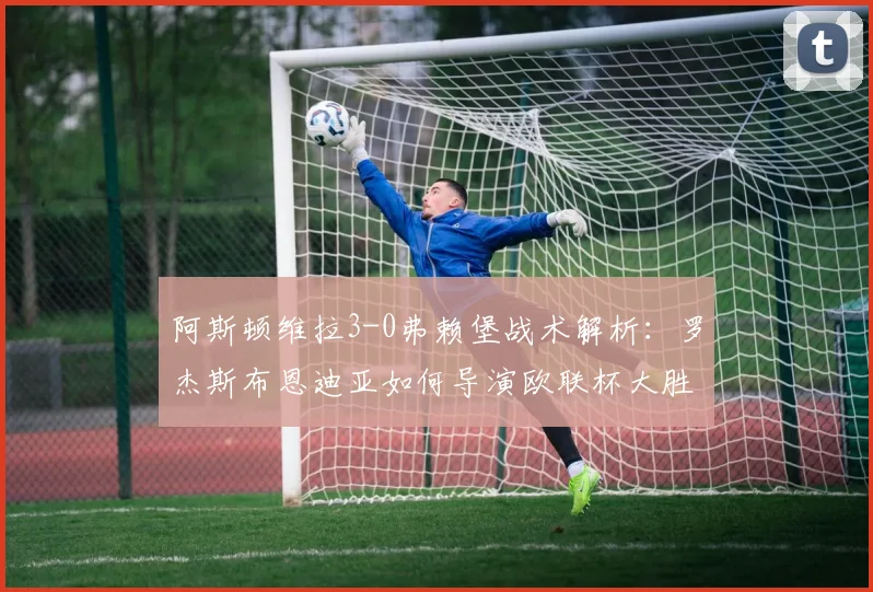 阿斯顿维拉3-0弗赖堡战术解析:罗杰斯布恩迪亚如何导演欧联杯大胜